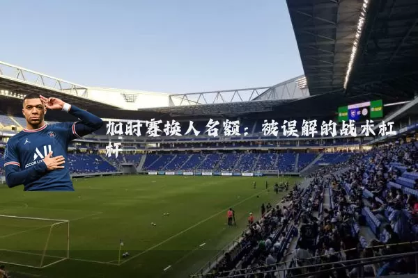 加时赛换人名额:被误解的战术杠杆